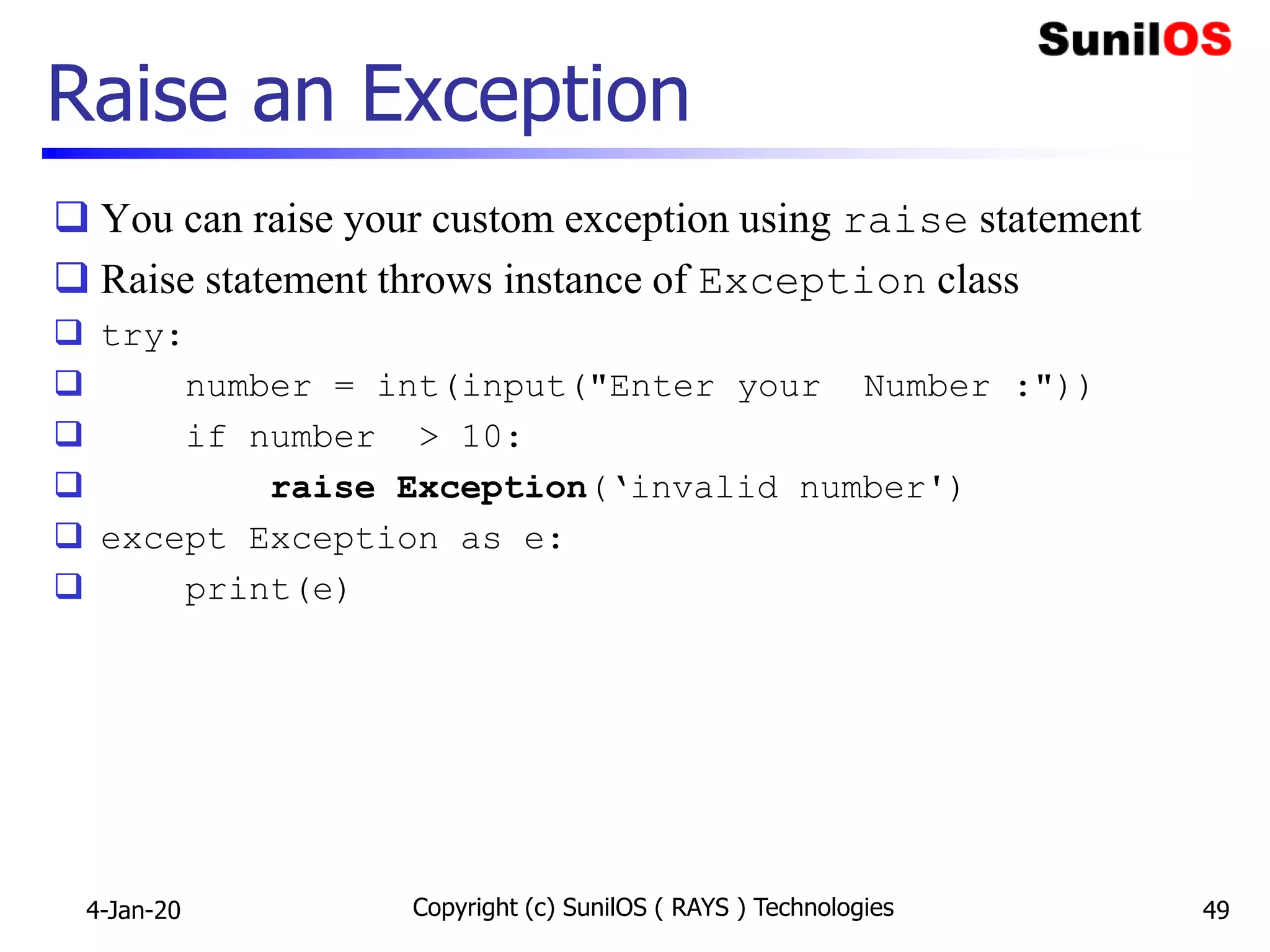 Raise an Exception
 You can raise your custom exception using raise statement
 Raise statement throws instance of Exception class
 try:
 number = int(input("Enter your Number :"))
 if number > 10:
 raise Exception(‘invalid number')
 except Exception as e:
 print(e)
4-Jan-20 Copyright (c) SunilOS ( RAYS ) Technologies 49
 