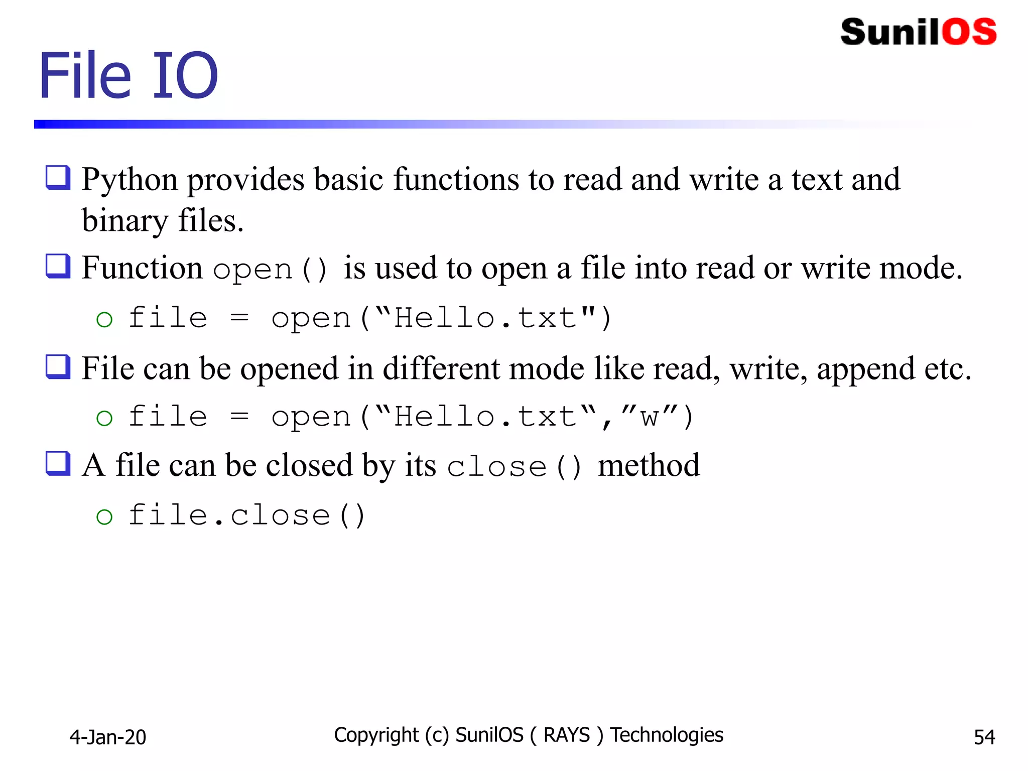 File IO
 Python provides basic functions to read and write a text and
binary files.
 Function open() is used to open a file into read or write mode.
o file = open(“Hello.txt")
 File can be opened in different mode like read, write, append etc.
o file = open(“Hello.txt“,”w”)
 A file can be closed by its close() method
o file.close()
4-Jan-20 Copyright (c) SunilOS ( RAYS ) Technologies 54
 