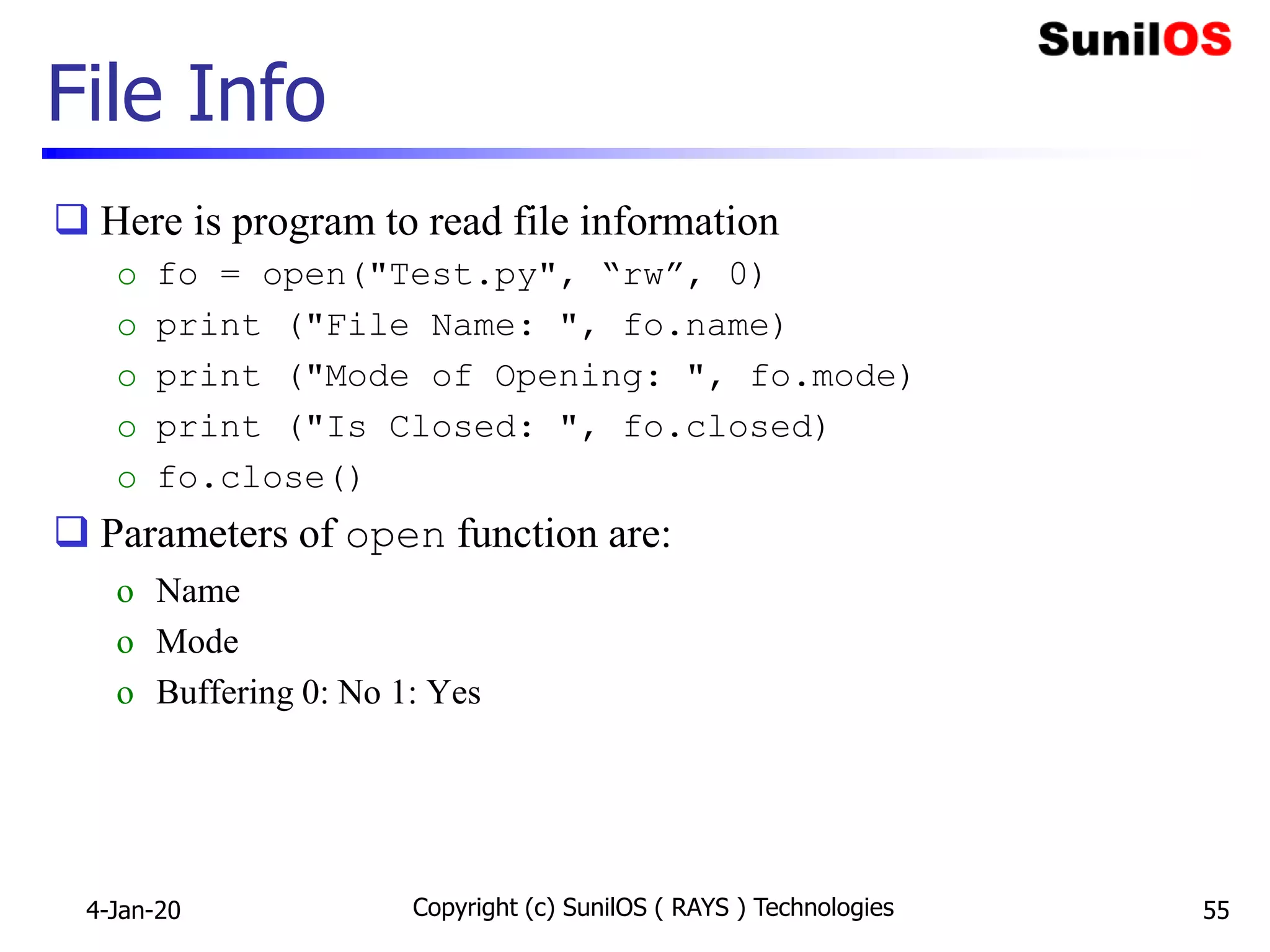 File Info
 Here is program to read file information
o fo = open("Test.py", “rw”, 0)
o print ("File Name: ", fo.name)
o print ("Mode of Opening: ", fo.mode)
o print ("Is Closed: ", fo.closed)
o fo.close()
 Parameters of open function are:
o Name
o Mode
o Buffering 0: No 1: Yes
4-Jan-20 Copyright (c) SunilOS ( RAYS ) Technologies 55
 
