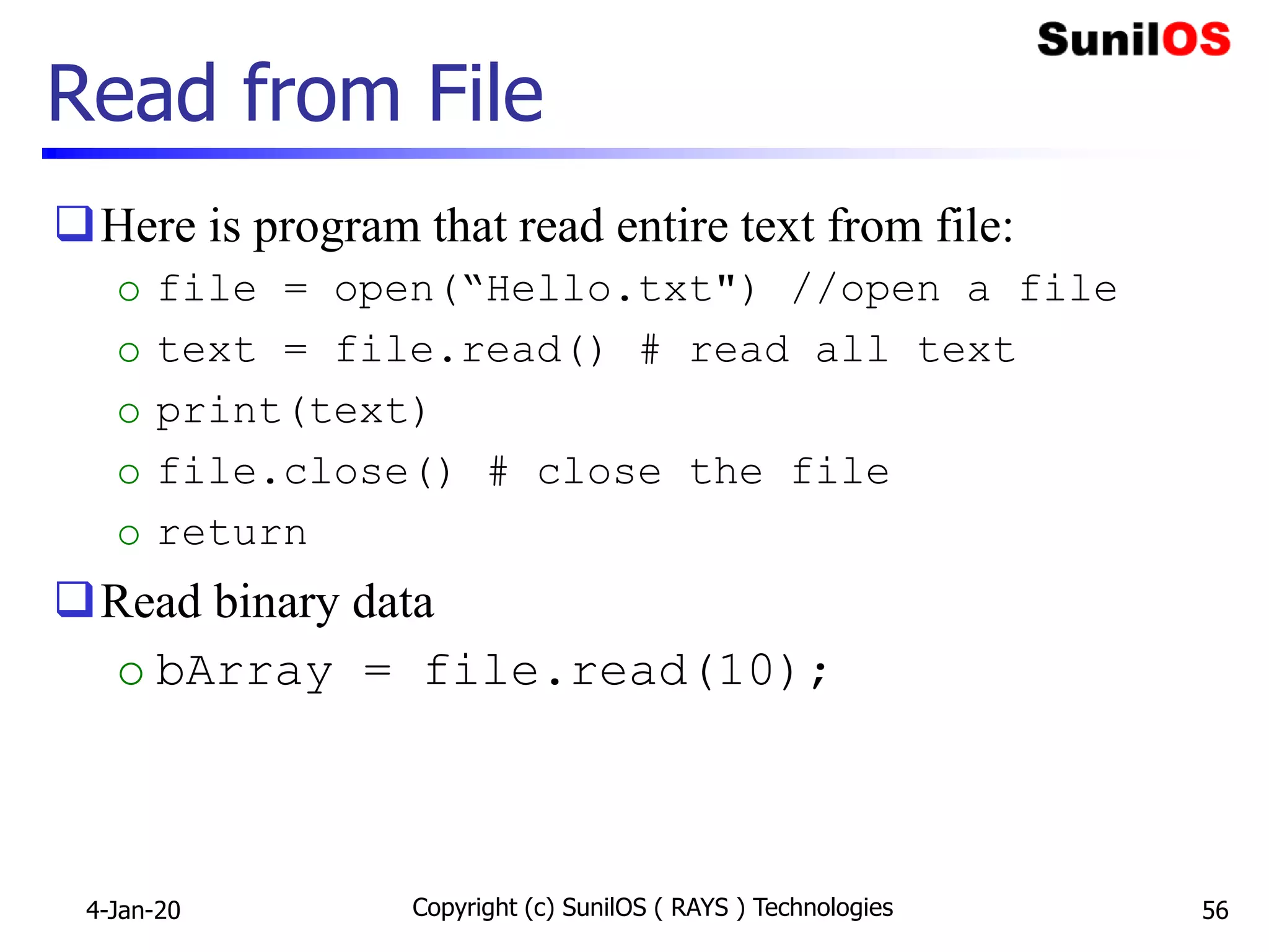 Read from File
Here is program that read entire text from file:
o file = open(“Hello.txt") //open a file
o text = file.read() # read all text
o print(text)
o file.close() # close the file
o return
Read binary data
o bArray = file.read(10);
4-Jan-20 Copyright (c) SunilOS ( RAYS ) Technologies 56
 