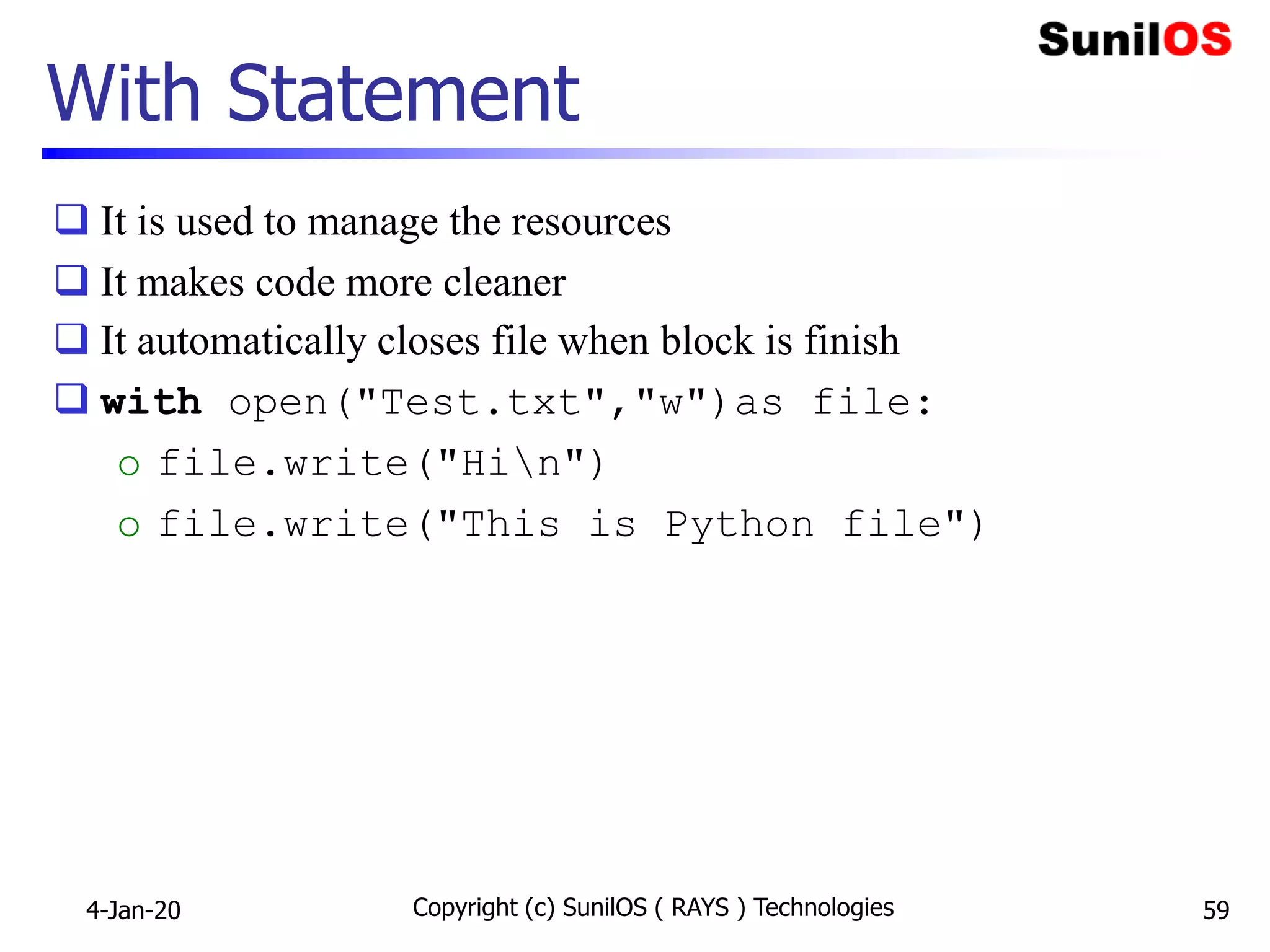 With Statement
 It is used to manage the resources
 It makes code more cleaner
 It automatically closes file when block is finish
 with open("Test.txt","w")as file:
o file.write("Hin")
o file.write("This is Python file")
4-Jan-20 Copyright (c) SunilOS ( RAYS ) Technologies 59
 