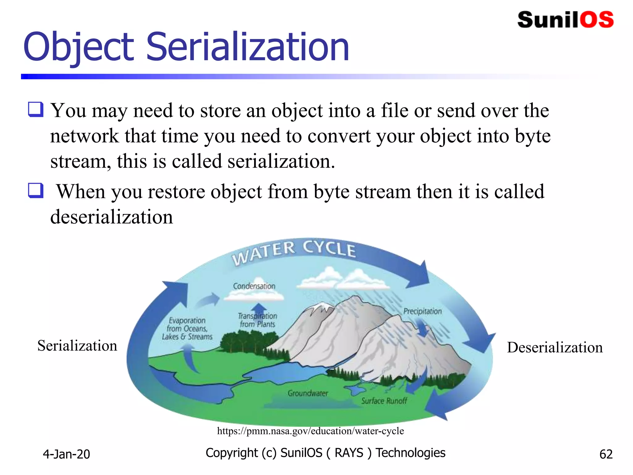 Object Serialization
 You may need to store an object into a file or send over the
network that time you need to convert your object into byte
stream, this is called serialization.
 When you restore object from byte stream then it is called
deserialization
4-Jan-20 Copyright (c) SunilOS ( RAYS ) Technologies 62
Serialization Deserialization
https://pmm.nasa.gov/education/water-cycle
 