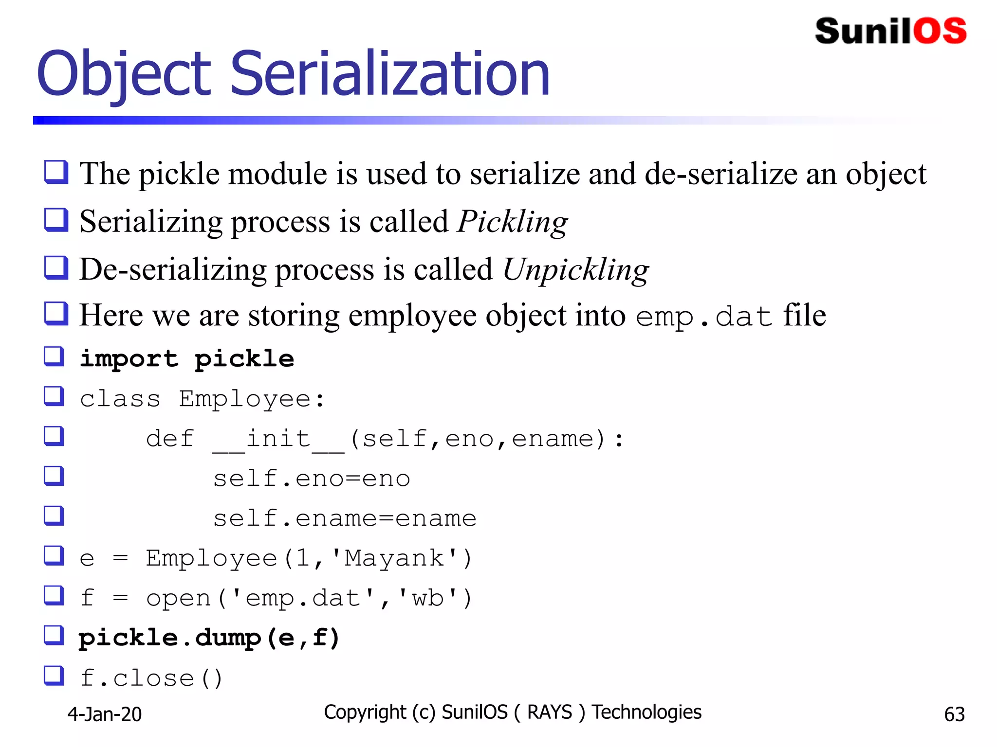 Object Serialization
 The pickle module is used to serialize and de-serialize an object
 Serializing process is called Pickling
 De-serializing process is called Unpickling
 Here we are storing employee object into emp.dat file
 import pickle
 class Employee:
 def __init__(self,eno,ename):
 self.eno=eno
 self.ename=ename
 e = Employee(1,'Mayank')
 f = open('emp.dat','wb')
 pickle.dump(e,f)
 f.close()
4-Jan-20 Copyright (c) SunilOS ( RAYS ) Technologies 63
 