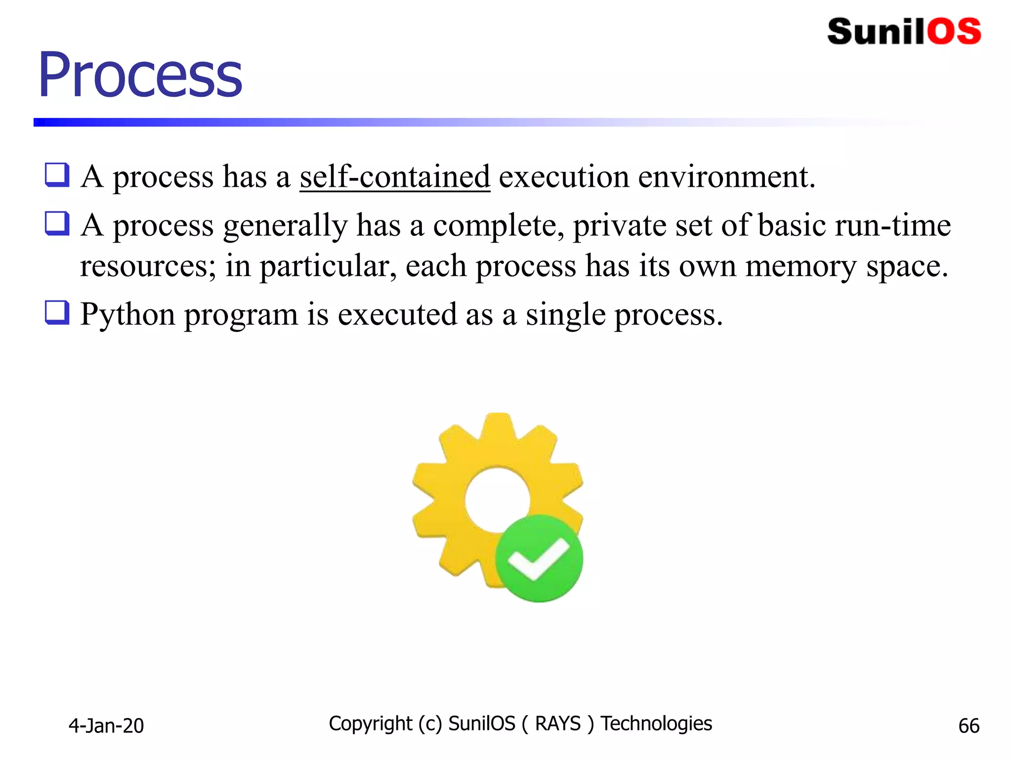 Copyright (c) SunilOS ( RAYS ) Technologies 66
Process
 A process has a self-contained execution environment.
 A process generally has a complete, private set of basic run-time
resources; in particular, each process has its own memory space.
 Python program is executed as a single process.
4-Jan-20
 