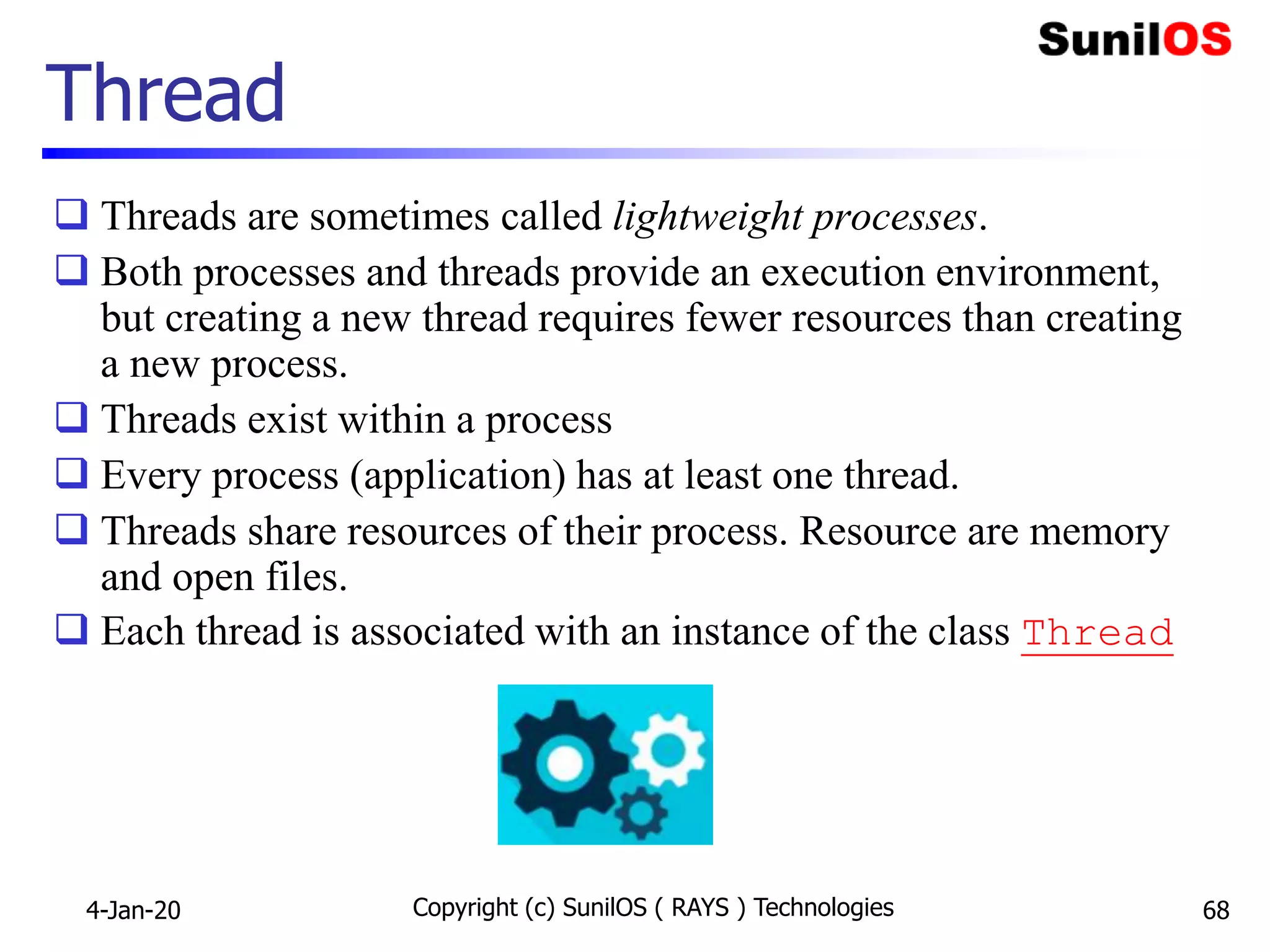 Copyright (c) SunilOS ( RAYS ) Technologies 68
Thread
 Threads are sometimes called lightweight processes.
 Both processes and threads provide an execution environment,
but creating a new thread requires fewer resources than creating
a new process.
 Threads exist within a process
 Every process (application) has at least one thread.
 Threads share resources of their process. Resource are memory
and open files.
 Each thread is associated with an instance of the class Thread
4-Jan-20
 