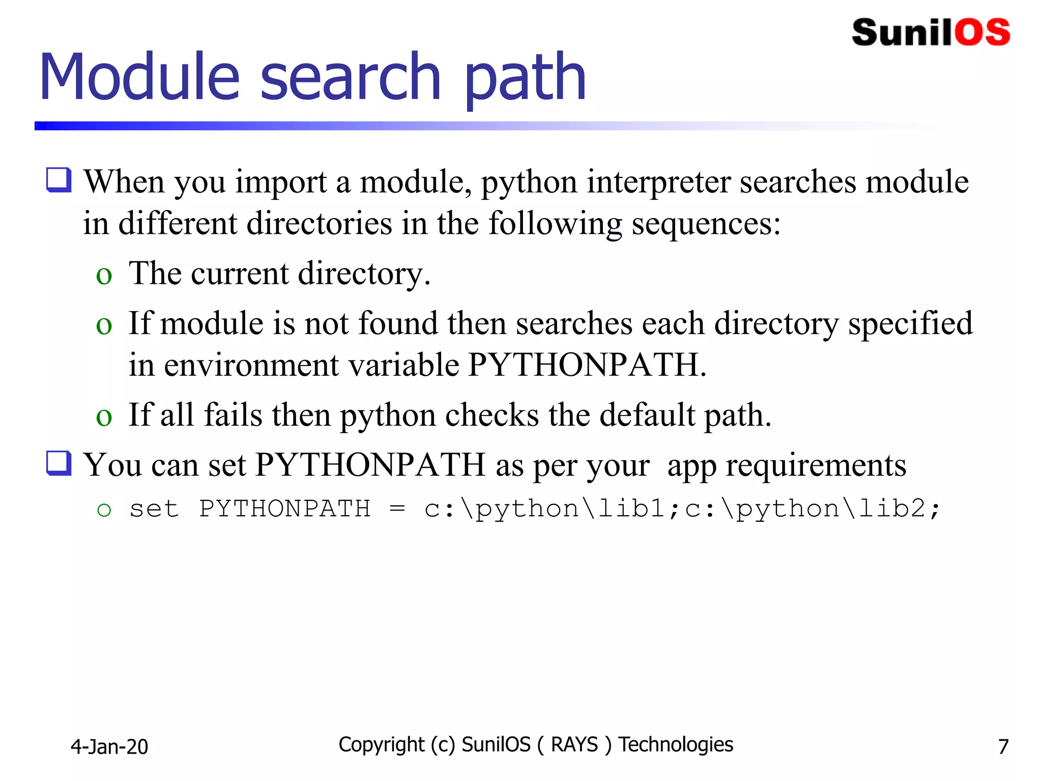 Module search path
 When you import a module, python interpreter searches module
in different directories in the following sequences:
o The current directory.
o If module is not found then searches each directory specified
in environment variable PYTHONPATH.
o If all fails then python checks the default path.
 You can set PYTHONPATH as per your app requirements
o set PYTHONPATH = c:pythonlib1;c:pythonlib2;
4-Jan-20 Copyright (c) SunilOS ( RAYS ) Technologies 7
 