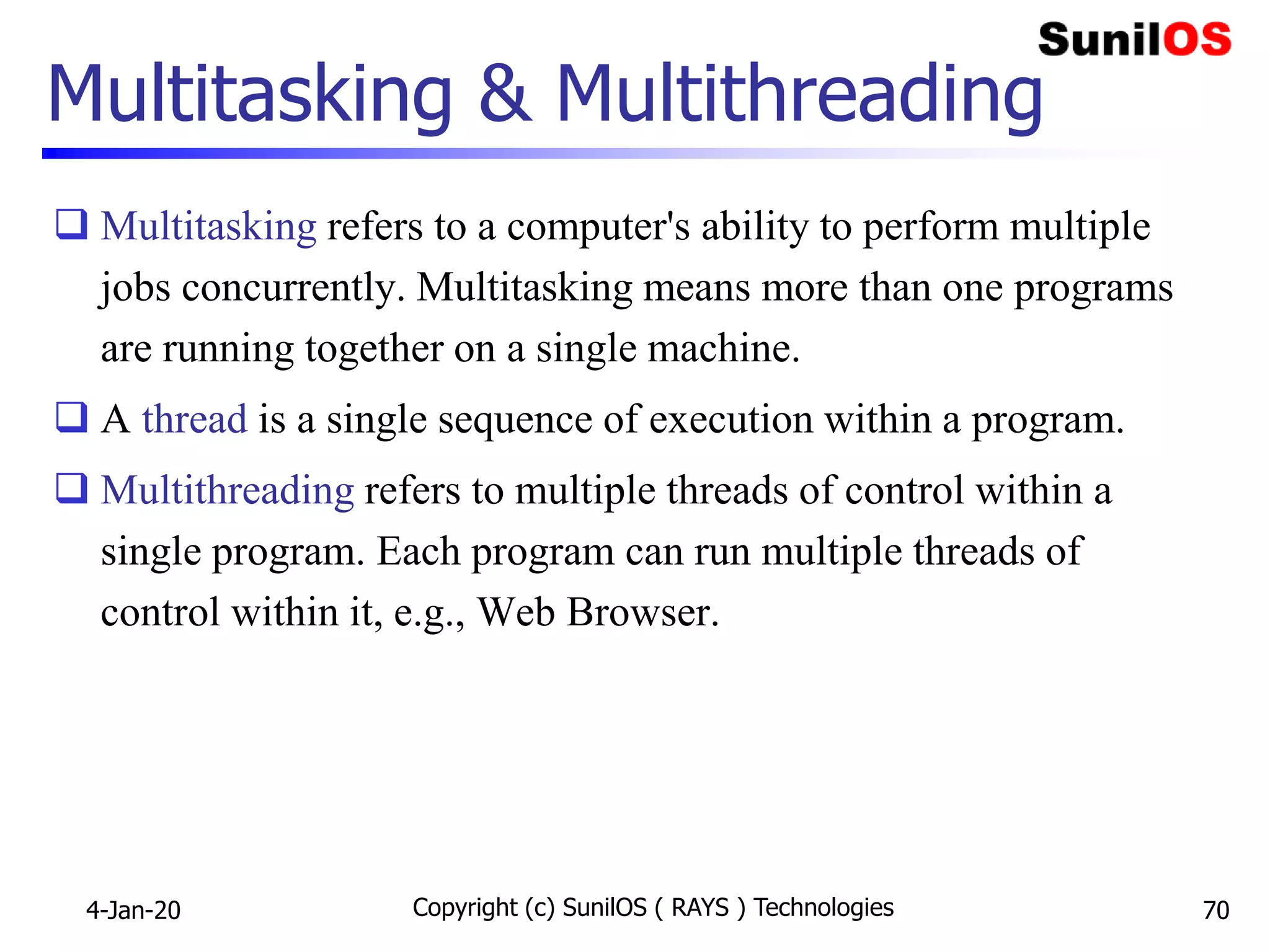 Copyright (c) SunilOS ( RAYS ) Technologies 70
Multitasking & Multithreading
 Multitasking refers to a computer's ability to perform multiple
jobs concurrently. Multitasking means more than one programs
are running together on a single machine.
 A thread is a single sequence of execution within a program.
 Multithreading refers to multiple threads of control within a
single program. Each program can run multiple threads of
control within it, e.g., Web Browser.
4-Jan-20
 