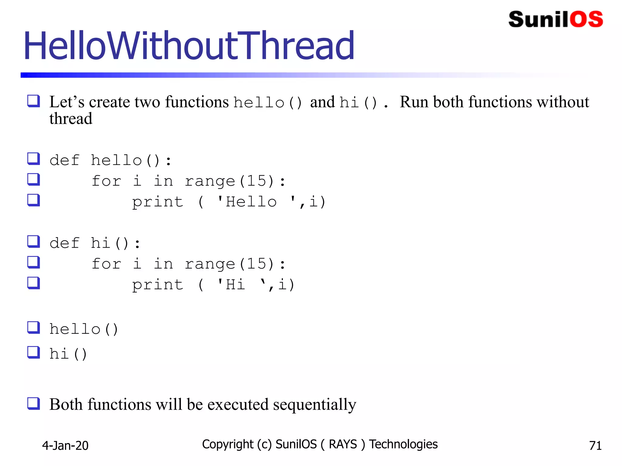 HelloWithoutThread
 Let’s create two functions hello() and hi(). Run both functions without
thread
 def hello():
 for i in range(15):
 print ( 'Hello ',i)
 def hi():
 for i in range(15):
 print ( 'Hi ‘,i)
 hello()
 hi()
 Both functions will be executed sequentially
Copyright (c) SunilOS ( RAYS ) Technologies 714-Jan-20
 