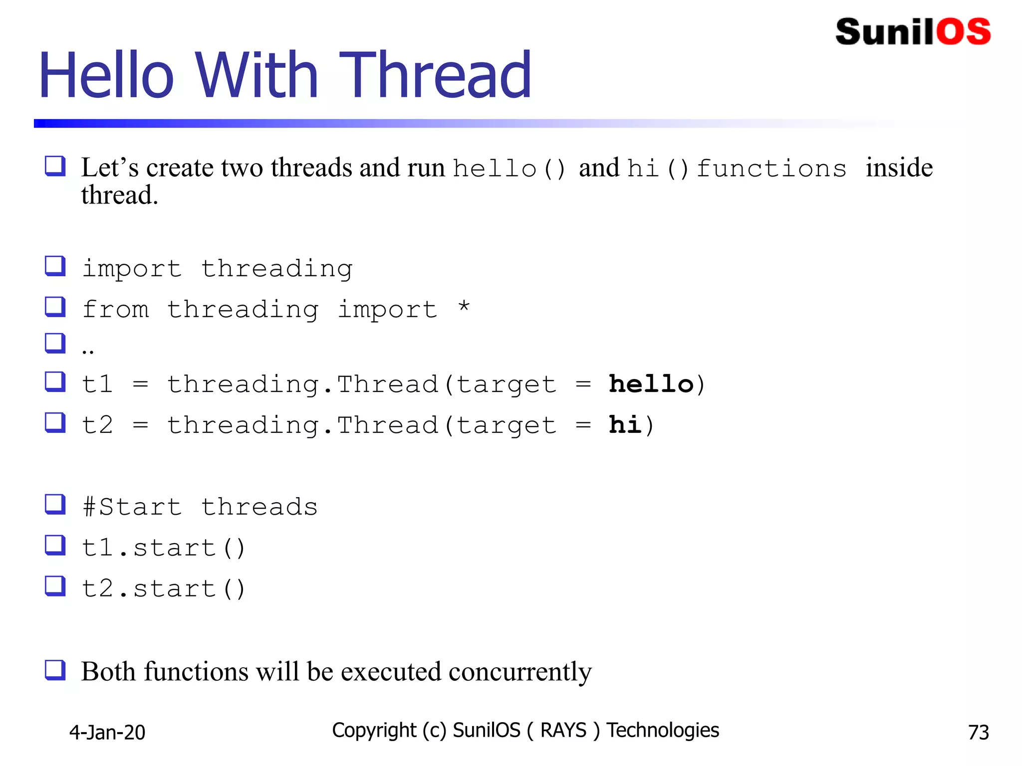 Hello With Thread
 Let’s create two threads and run hello() and hi()functions inside
thread.
 import threading
 from threading import *
 ..
 t1 = threading.Thread(target = hello)
 t2 = threading.Thread(target = hi)
 #Start threads
 t1.start()
 t2.start()
 Both functions will be executed concurrently
Copyright (c) SunilOS ( RAYS ) Technologies 734-Jan-20
 