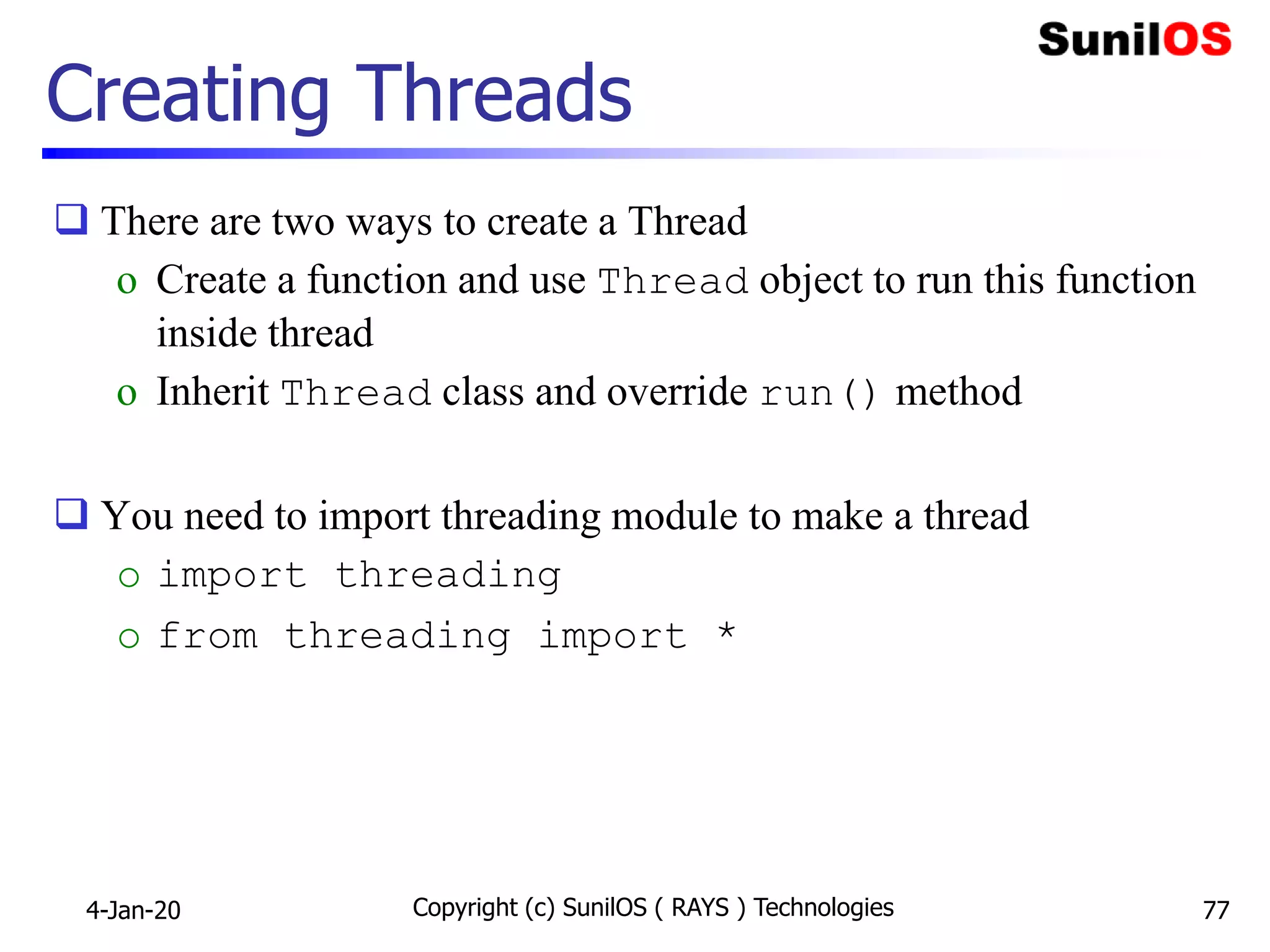 Copyright (c) SunilOS ( RAYS ) Technologies 77
Creating Threads
 There are two ways to create a Thread
o Create a function and use Thread object to run this function
inside thread
o Inherit Thread class and override run() method
 You need to import threading module to make a thread
o import threading
o from threading import *
4-Jan-20
 