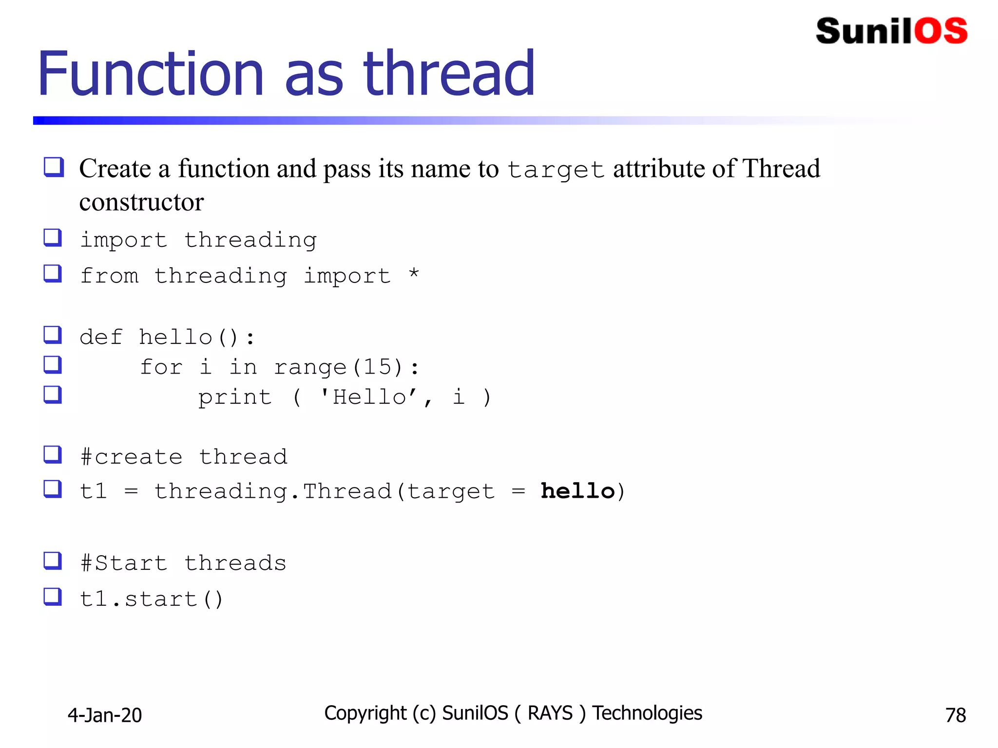 Function as thread
 Create a function and pass its name to target attribute of Thread
constructor
 import threading
 from threading import *
 def hello():
 for i in range(15):
 print ( 'Hello’, i )
 #create thread
 t1 = threading.Thread(target = hello)
 #Start threads
 t1.start()
4-Jan-20 Copyright (c) SunilOS ( RAYS ) Technologies 78
 