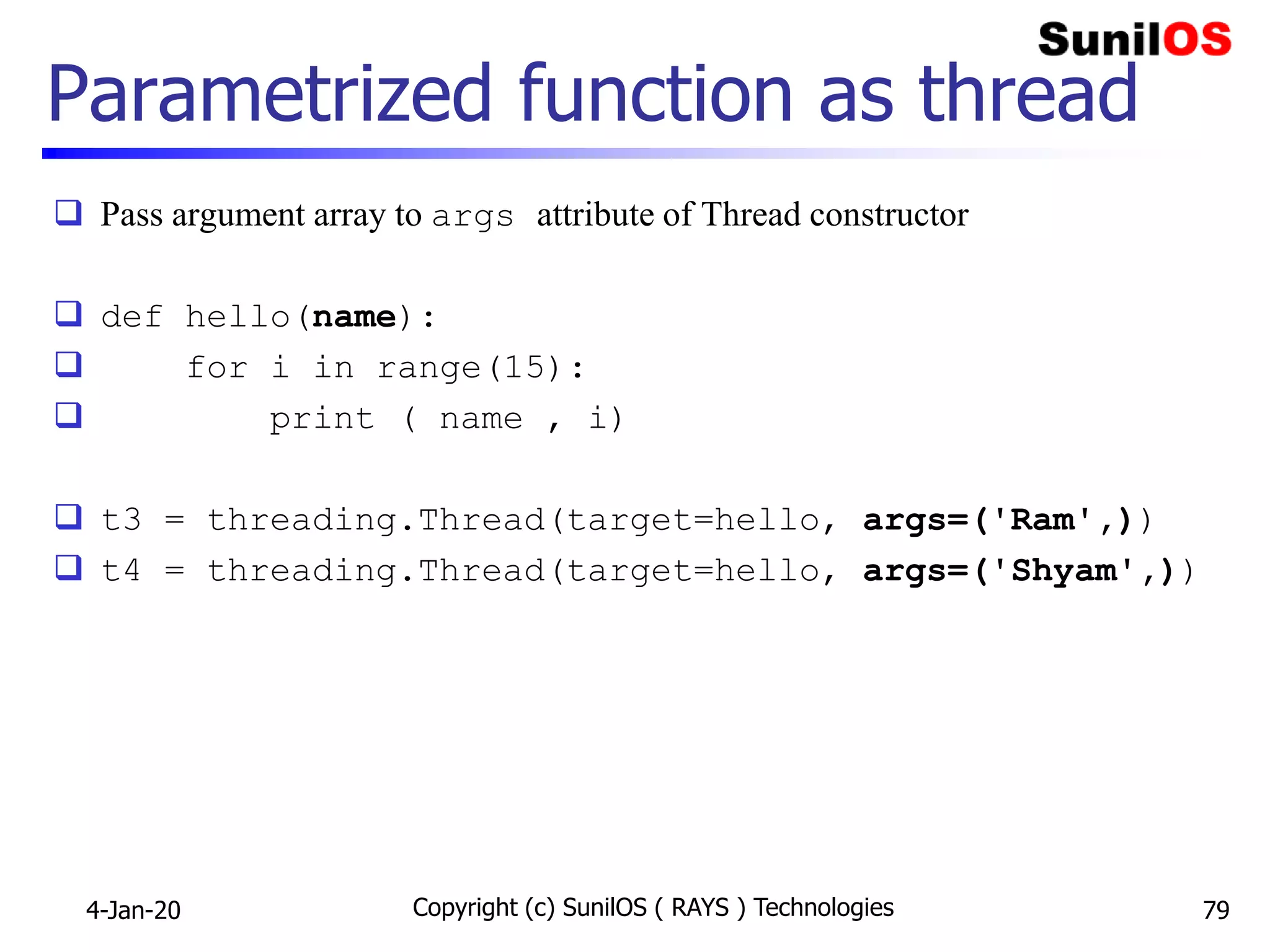 Parametrized function as thread
 Pass argument array to args attribute of Thread constructor
 def hello(name):
 for i in range(15):
 print ( name , i)
 t3 = threading.Thread(target=hello, args=('Ram',))
 t4 = threading.Thread(target=hello, args=('Shyam',))
4-Jan-20 Copyright (c) SunilOS ( RAYS ) Technologies 79
 