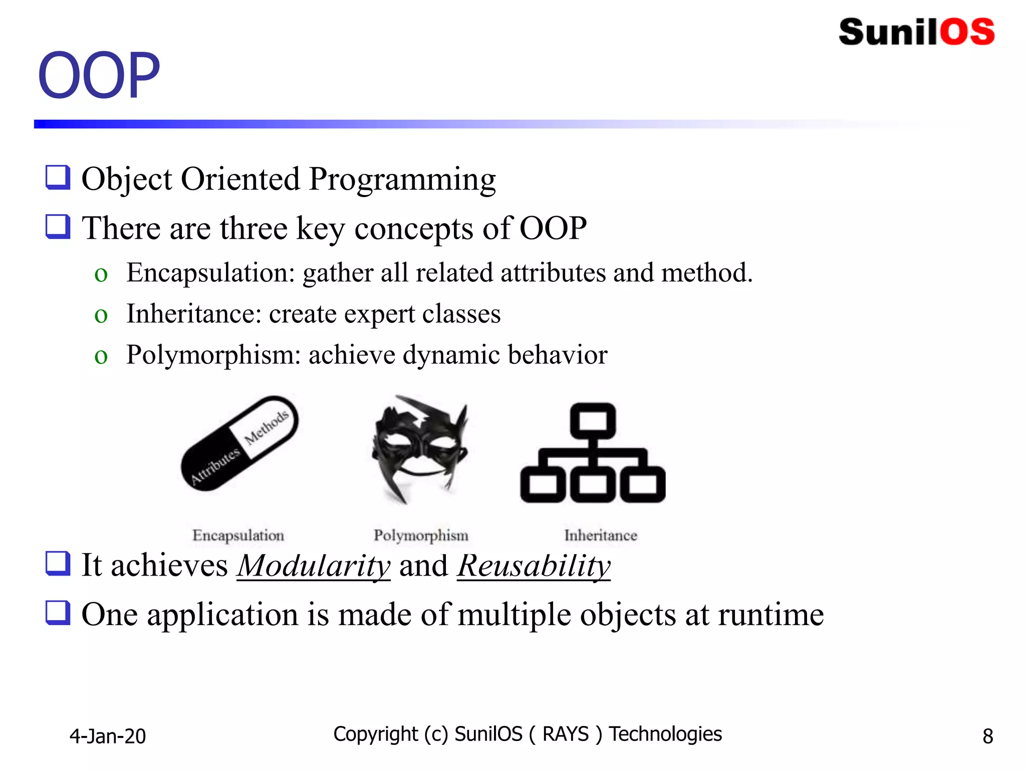 OOP
 Object Oriented Programming
 There are three key concepts of OOP
o Encapsulation: gather all related attributes and method.
o Inheritance: create expert classes
o Polymorphism: achieve dynamic behavior
 It achieves Modularity and Reusability
 One application is made of multiple objects at runtime
4-Jan-20 Copyright (c) SunilOS ( RAYS ) Technologies 8
 
