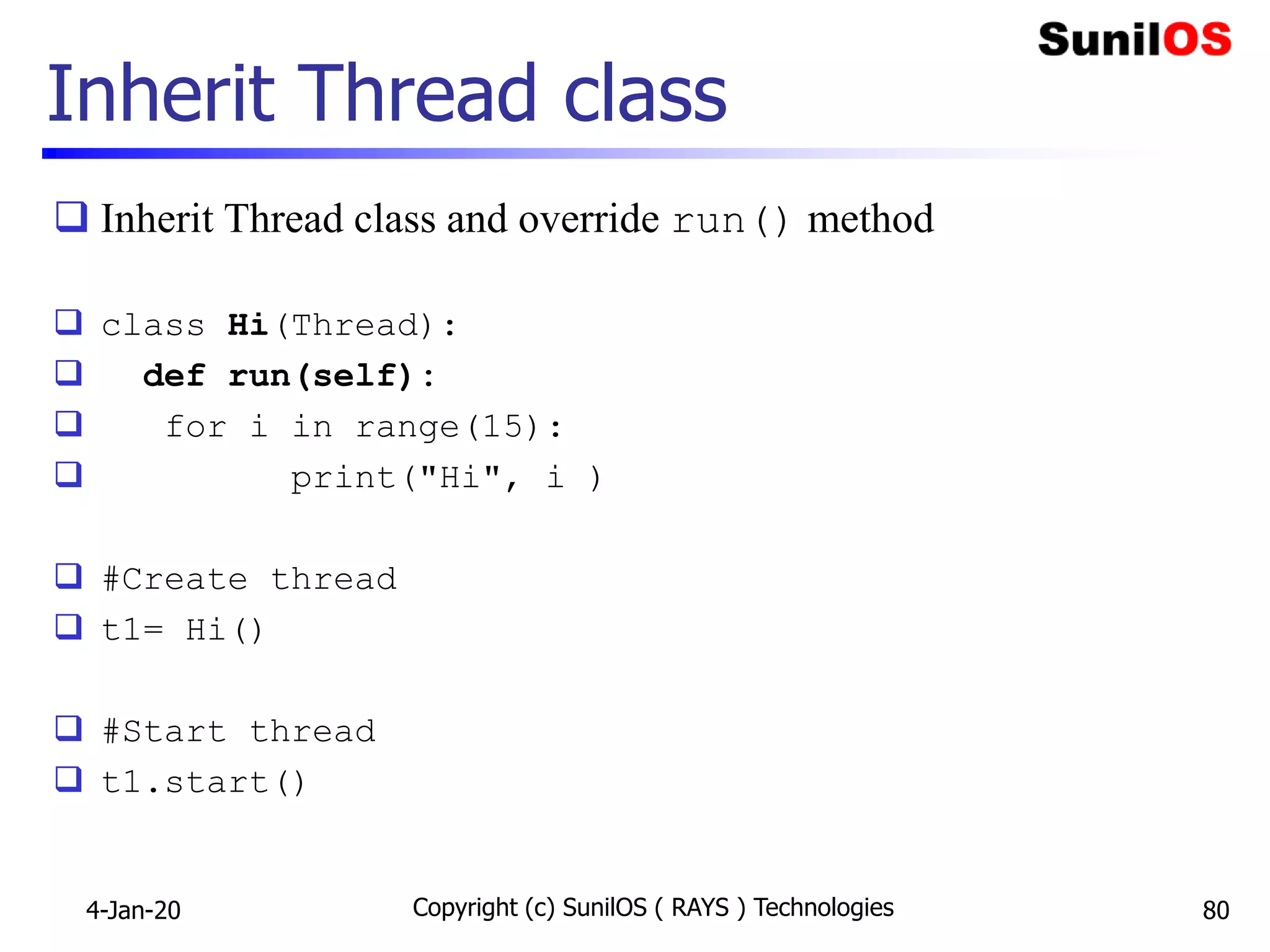 Inherit Thread class
 Inherit Thread class and override run() method
 class Hi(Thread):
 def run(self):
 for i in range(15):
 print("Hi", i )
 #Create thread
 t1= Hi()
 #Start thread
 t1.start()
4-Jan-20 Copyright (c) SunilOS ( RAYS ) Technologies 80
 