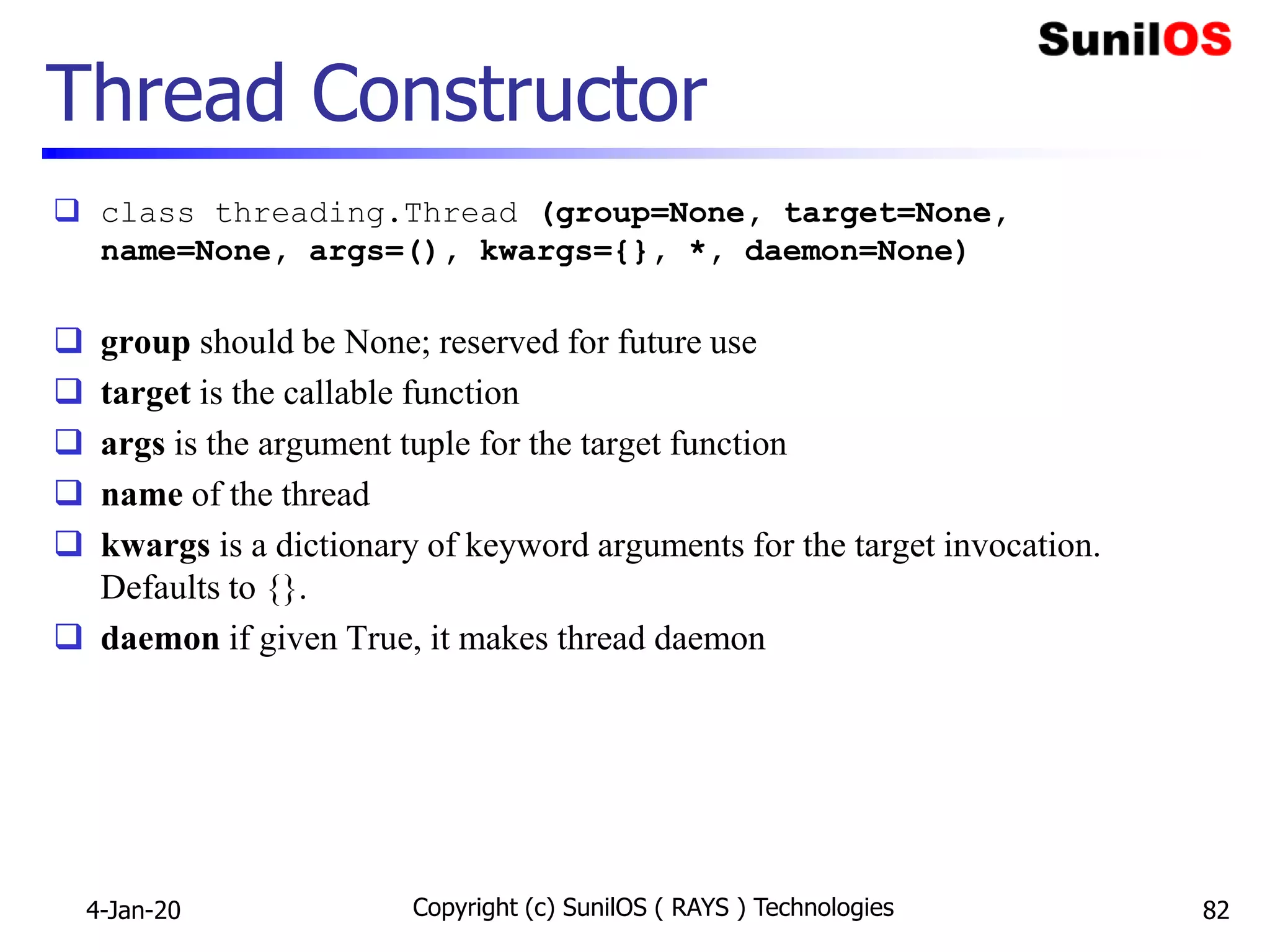 Thread Constructor
 class threading.Thread (group=None, target=None,
name=None, args=(), kwargs={}, *, daemon=None)
 group should be None; reserved for future use
 target is the callable function
 args is the argument tuple for the target function
 name of the thread
 kwargs is a dictionary of keyword arguments for the target invocation.
Defaults to {}.
 daemon if given True, it makes thread daemon
4-Jan-20 Copyright (c) SunilOS ( RAYS ) Technologies 82
 