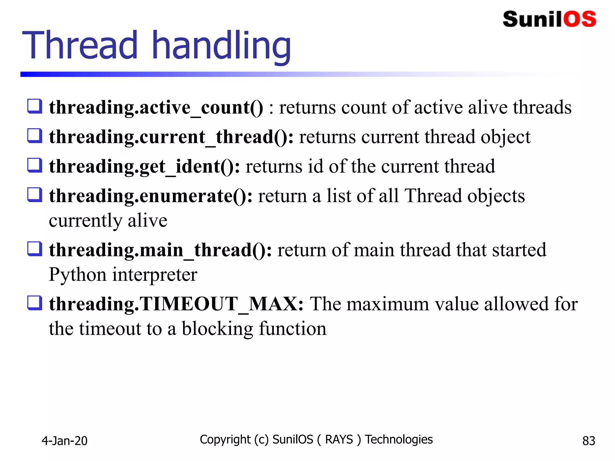 Thread handling
 threading.active_count() : returns count of active alive threads
 threading.current_thread(): returns current thread object
 threading.get_ident(): returns id of the current thread
 threading.enumerate(): return a list of all Thread objects
currently alive
 threading.main_thread(): return of main thread that started
Python interpreter
 threading.TIMEOUT_MAX: The maximum value allowed for
the timeout to a blocking function
4-Jan-20 Copyright (c) SunilOS ( RAYS ) Technologies 83
 