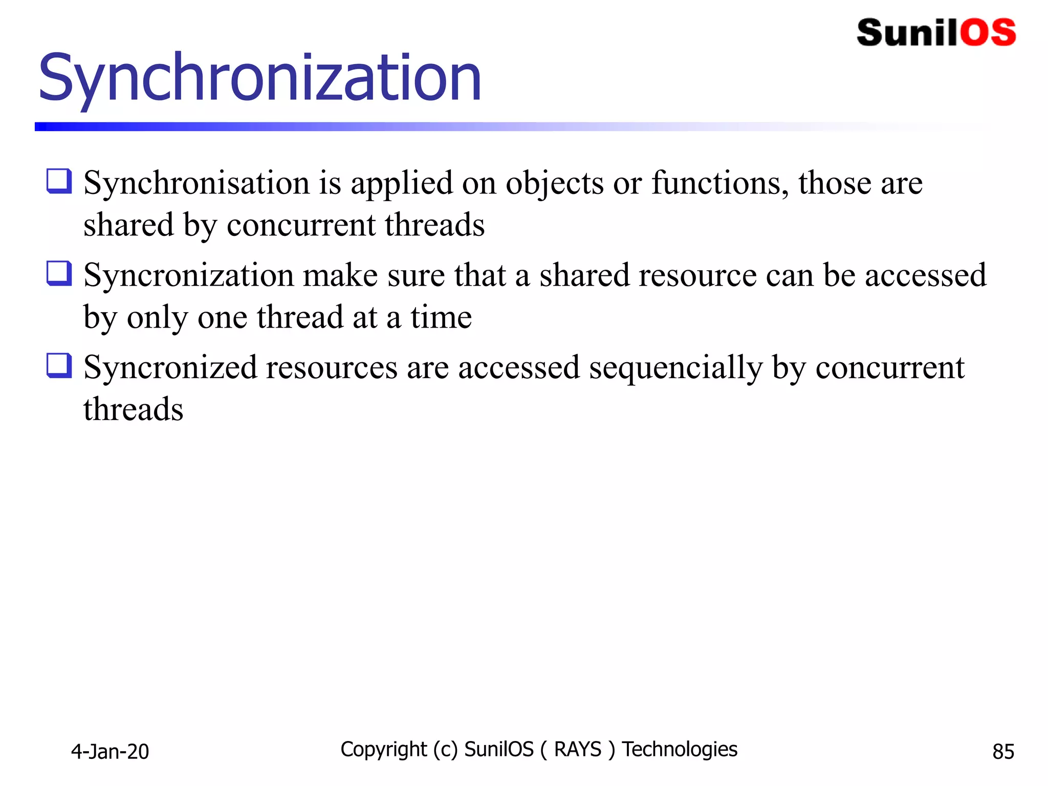 Synchronization
 Synchronisation is applied on objects or functions, those are
shared by concurrent threads
 Syncronization make sure that a shared resource can be accessed
by only one thread at a time
 Syncronized resources are accessed sequencially by concurrent
threads
4-Jan-20 Copyright (c) SunilOS ( RAYS ) Technologies 85
 