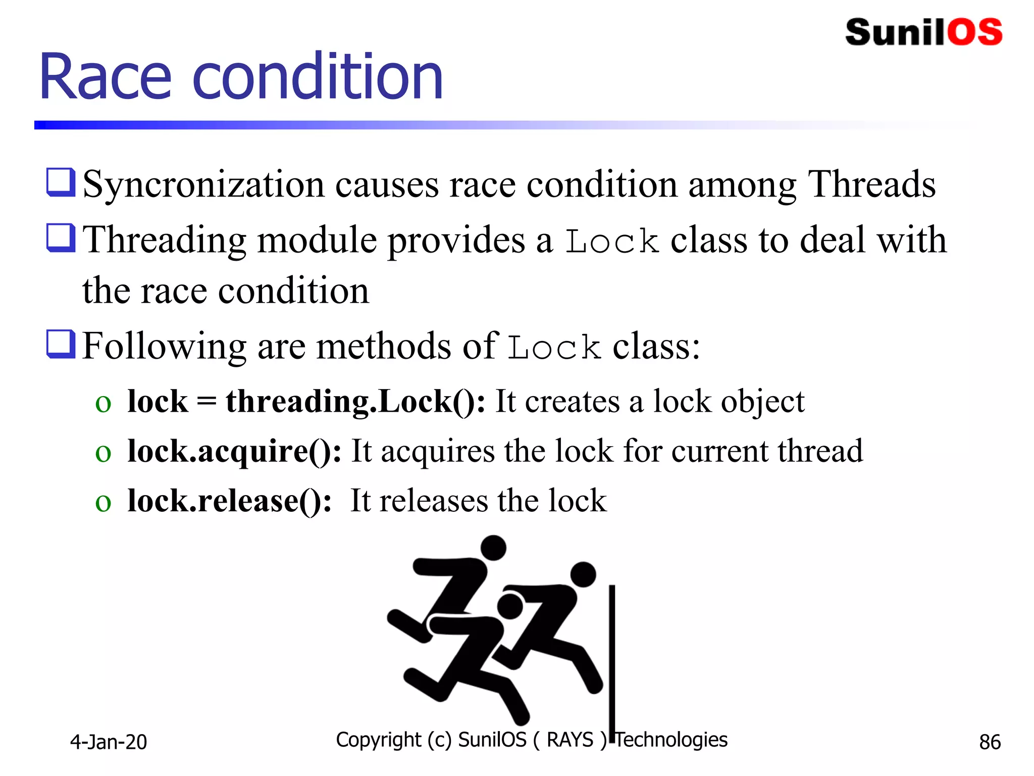 Race condition
Syncronization causes race condition among Threads
Threading module provides a Lock class to deal with
the race condition
Following are methods of Lock class:
o lock = threading.Lock(): It creates a lock object
o lock.acquire(): It acquires the lock for current thread
o lock.release(): It releases the lock
4-Jan-20 Copyright (c) SunilOS ( RAYS ) Technologies 86
 