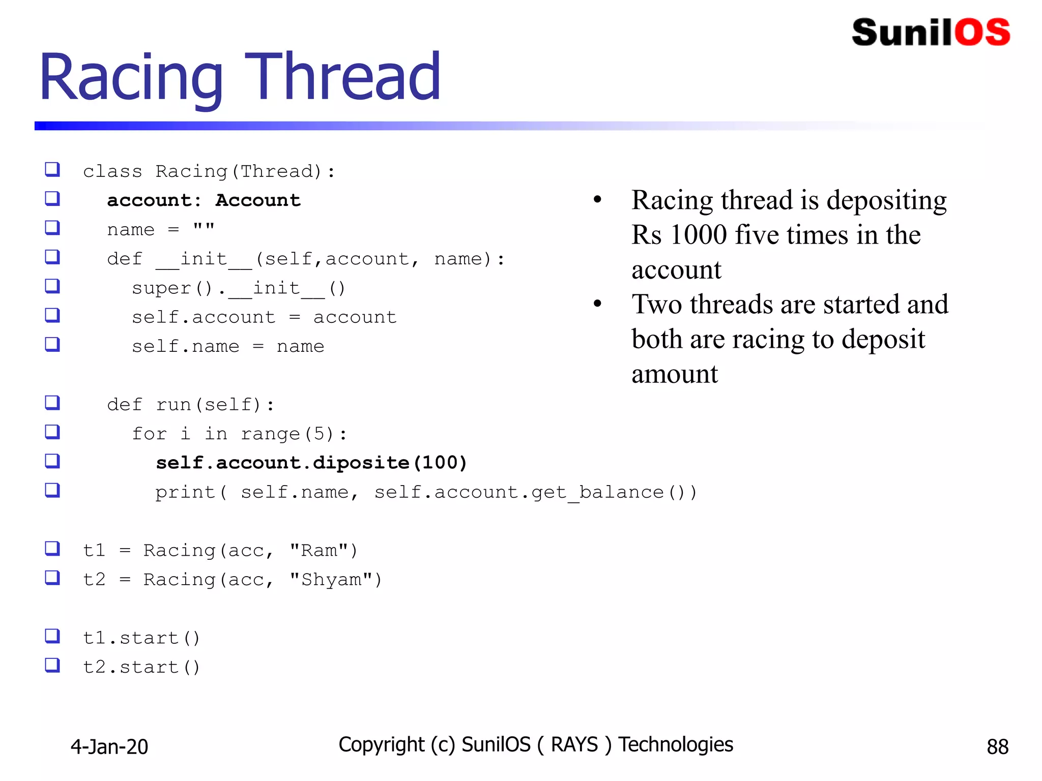 Racing Thread
 class Racing(Thread):
 account: Account
 name = ""
 def __init__(self,account, name):
 super().__init__()
 self.account = account
 self.name = name
 def run(self):
 for i in range(5):
 self.account.diposite(100)
 print( self.name, self.account.get_balance())
 t1 = Racing(acc, "Ram")
 t2 = Racing(acc, "Shyam")
 t1.start()
 t2.start()
4-Jan-20 Copyright (c) SunilOS ( RAYS ) Technologies 88
• Racing thread is depositing
Rs 1000 five times in the
account
• Two threads are started and
both are racing to deposit
amount
 