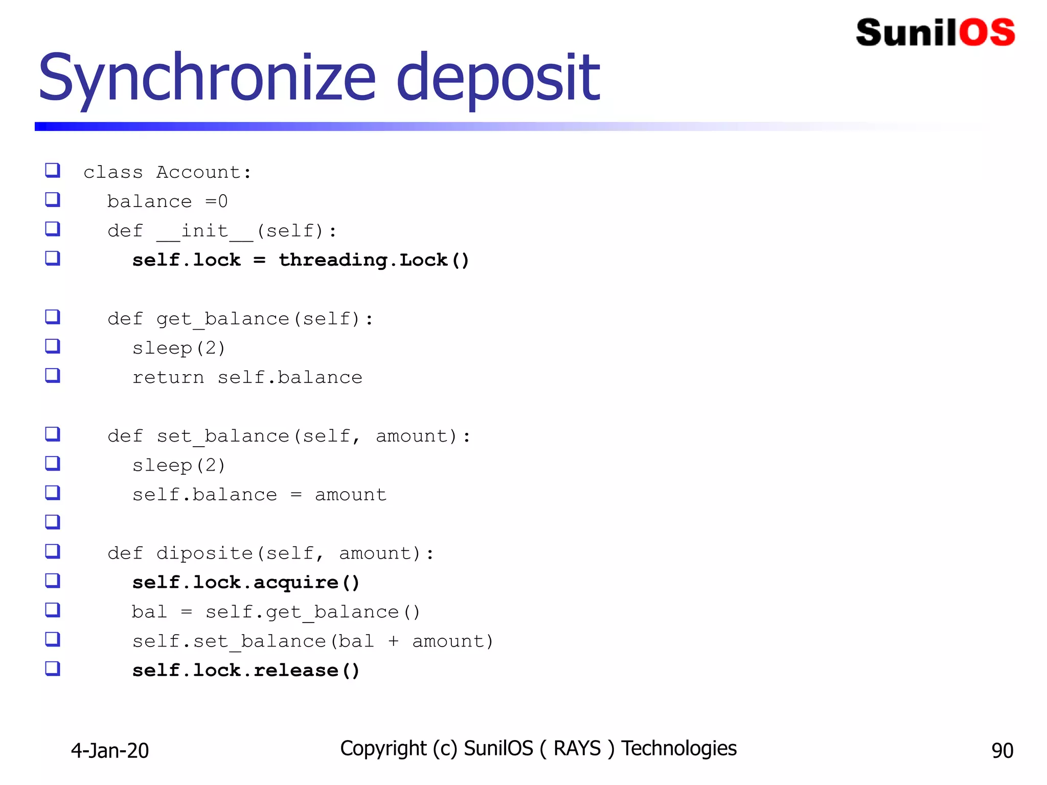 Synchronize deposit
 class Account:
 balance =0
 def __init__(self):
 self.lock = threading.Lock()
 def get_balance(self):
 sleep(2)
 return self.balance
 def set_balance(self, amount):
 sleep(2)
 self.balance = amount

 def diposite(self, amount):
 self.lock.acquire()
 bal = self.get_balance()
 self.set_balance(bal + amount)
 self.lock.release()
4-Jan-20 Copyright (c) SunilOS ( RAYS ) Technologies 90
 