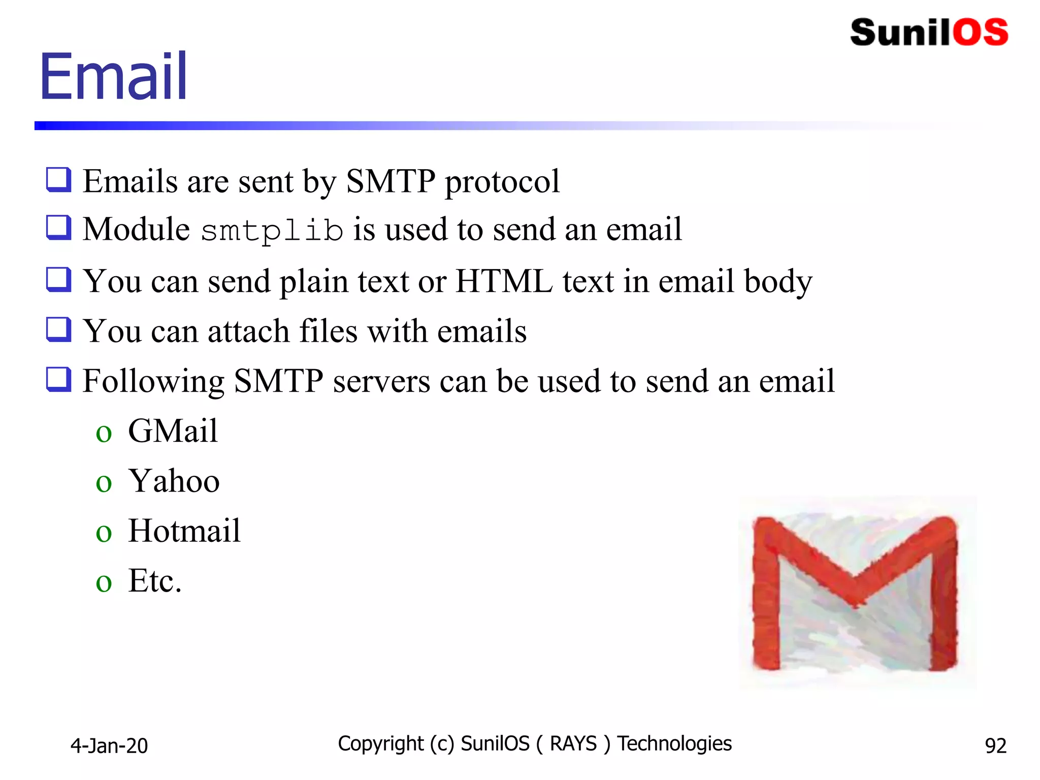  Emails are sent by SMTP protocol
 Module smtplib is used to send an email
 You can send plain text or HTML text in email body
 You can attach files with emails
 Following SMTP servers can be used to send an email
o GMail
o Yahoo
o Hotmail
o Etc.
Email
4-Jan-20 Copyright (c) SunilOS ( RAYS ) Technologies 92
 