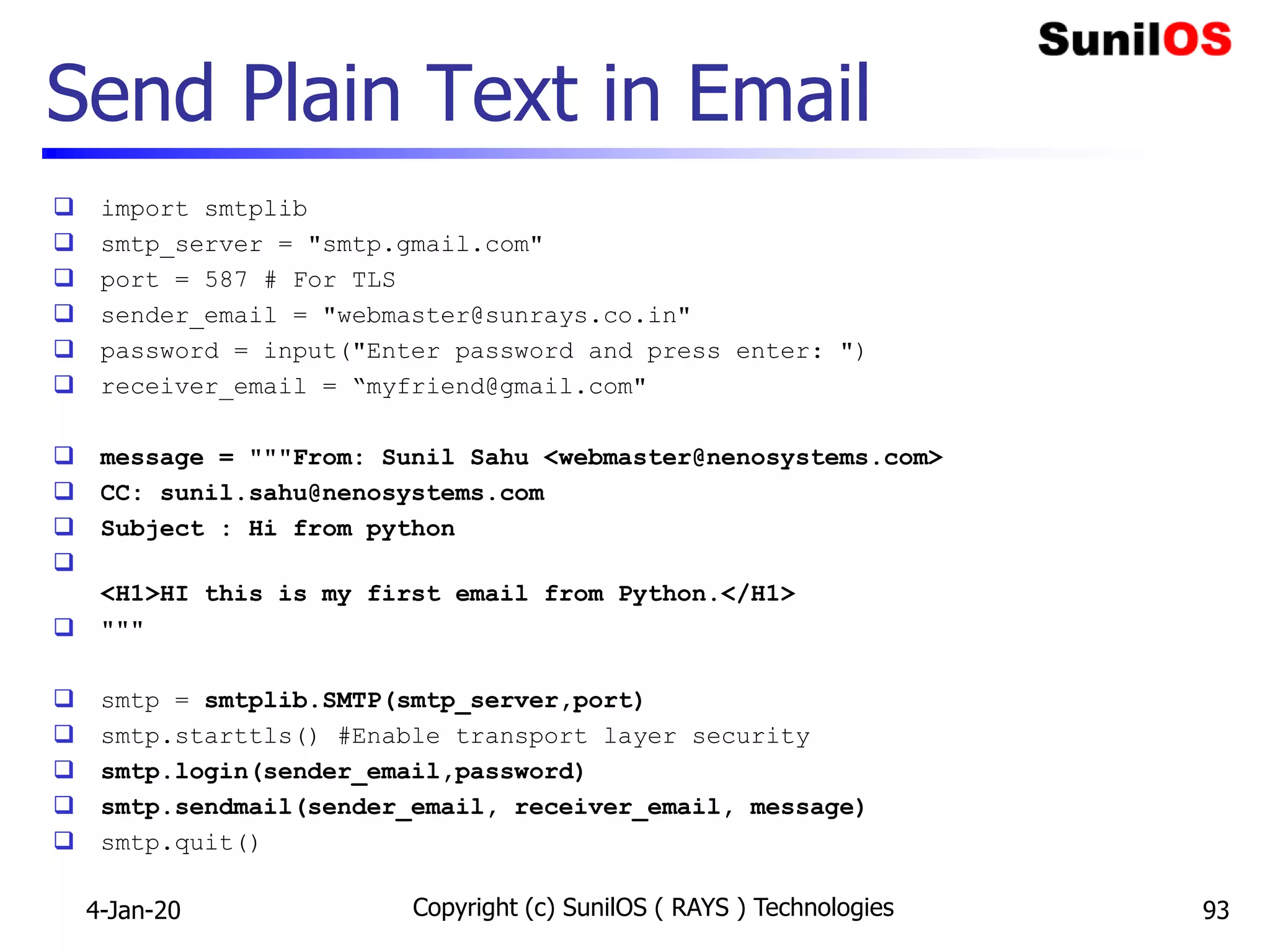Send Plain Text in Email
 import smtplib
 smtp_server = "smtp.gmail.com"
 port = 587 # For TLS
 sender_email = "webmaster@sunrays.co.in"
 password = input("Enter password and press enter: ")
 receiver_email = “myfriend@gmail.com"
 message = """From: Sunil Sahu <webmaster@nenosystems.com>
 CC: sunil.sahu@nenosystems.com
 Subject : Hi from python

<H1>HI this is my first email from Python.</H1>
 """
 smtp = smtplib.SMTP(smtp_server,port)
 smtp.starttls() #Enable transport layer security
 smtp.login(sender_email,password)
 smtp.sendmail(sender_email, receiver_email, message)
 smtp.quit()
4-Jan-20 Copyright (c) SunilOS ( RAYS ) Technologies 93
 