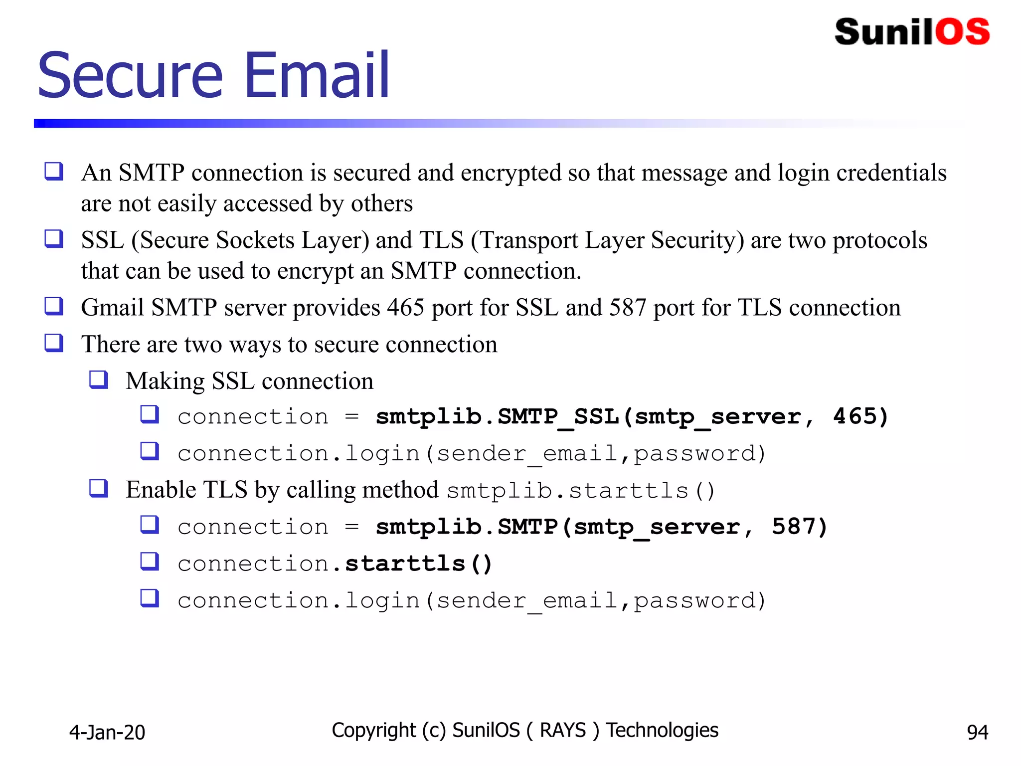 Secure Email
 An SMTP connection is secured and encrypted so that message and login credentials
are not easily accessed by others
 SSL (Secure Sockets Layer) and TLS (Transport Layer Security) are two protocols
that can be used to encrypt an SMTP connection.
 Gmail SMTP server provides 465 port for SSL and 587 port for TLS connection
 There are two ways to secure connection
 Making SSL connection
 connection = smtplib.SMTP_SSL(smtp_server, 465)
 connection.login(sender_email,password)
 Enable TLS by calling method smtplib.starttls()
 connection = smtplib.SMTP(smtp_server, 587)
 connection.starttls()
 connection.login(sender_email,password)
4-Jan-20 Copyright (c) SunilOS ( RAYS ) Technologies 94
 