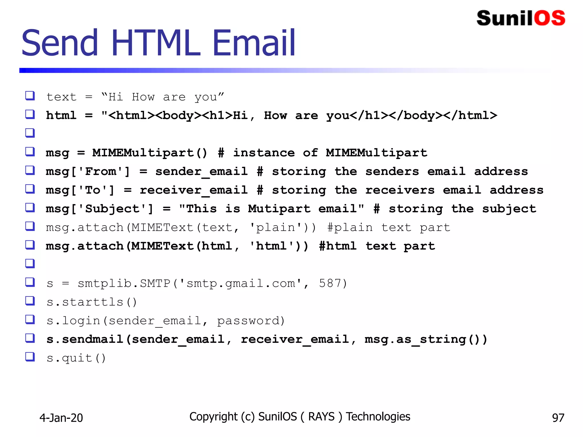 Send HTML Email
 text = “Hi How are you”
 html = "<html><body><h1>Hi, How are you</h1></body></html>

 msg = MIMEMultipart() # instance of MIMEMultipart
 msg['From'] = sender_email # storing the senders email address
 msg['To'] = receiver_email # storing the receivers email address
 msg['Subject'] = "This is Mutipart email" # storing the subject
 msg.attach(MIMEText(text, 'plain')) #plain text part
 msg.attach(MIMEText(html, 'html')) #html text part

 s = smtplib.SMTP('smtp.gmail.com', 587)
 s.starttls()
 s.login(sender_email, password)
 s.sendmail(sender_email, receiver_email, msg.as_string())
 s.quit()
4-Jan-20 Copyright (c) SunilOS ( RAYS ) Technologies 97
 