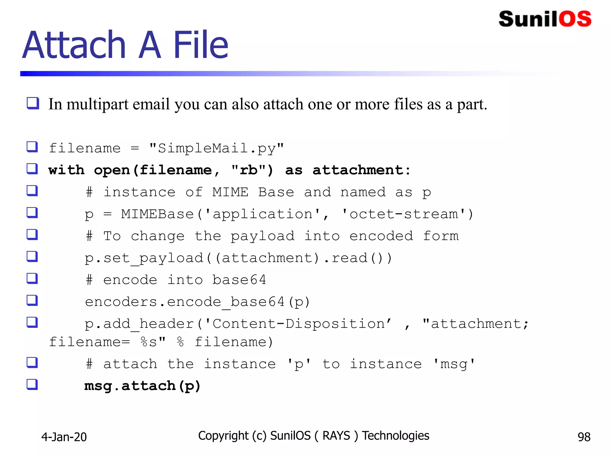 Attach A File
 In multipart email you can also attach one or more files as a part.
 filename = "SimpleMail.py"
 with open(filename, "rb") as attachment:
 # instance of MIME Base and named as p
 p = MIMEBase('application', 'octet-stream')
 # To change the payload into encoded form
 p.set_payload((attachment).read())
 # encode into base64
 encoders.encode_base64(p)
 p.add_header('Content-Disposition’ , "attachment;
filename= %s" % filename)
 # attach the instance 'p' to instance 'msg'
 msg.attach(p)
4-Jan-20 Copyright (c) SunilOS ( RAYS ) Technologies 98
 