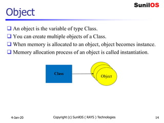 Object
 An object is the variable of type Class.
 You can create multiple objects of a Class.
 When memory is allocated to an object, object becomes instance.
 Memory allocation process of an object is called instantiation.
4-Jan-20 Copyright (c) SunilOS ( RAYS ) Technologies 14
Class
Object
Object
Object
 