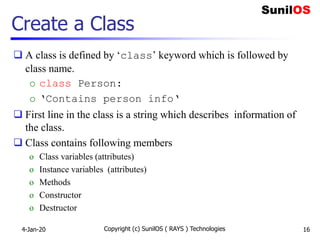 Create a Class
 A class is defined by ‘class’ keyword which is followed by
class name.
o class Person:
o ‘Contains person info‘
 First line in the class is a string which describes information of
the class.
 Class contains following members
o Class variables (attributes)
o Instance variables (attributes)
o Methods
o Constructor
o Destructor
4-Jan-20 Copyright (c) SunilOS ( RAYS ) Technologies 16
 
