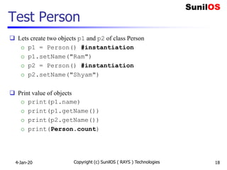 Test Person
 Lets create two objects p1 and p2 of class Person
o p1 = Person() #instantiation
o p1.setName("Ram")
o p2 = Person() #instantiation
o p2.setName("Shyam")
 Print value of objects
o print(p1.name)
o print(p1.getName())
o print(p2.getName())
o print(Person.count)
4-Jan-20 Copyright (c) SunilOS ( RAYS ) Technologies 18
 
