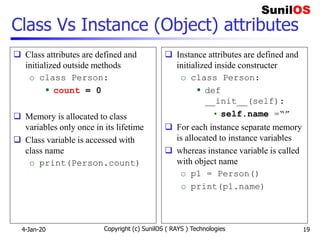 Class Vs Instance (Object) attributes
 Class attributes are defined and
initialized outside methods
o class Person:
 count = 0
 Memory is allocated to class
variables only once in its lifetime
 Class variable is accessed with
class name
o print(Person.count)
 Instance attributes are defined and
initialized inside constructer
o class Person:
 def
__init__(self):
• self.name =“”
 For each instance separate memory
is allocated to instance variables
 whereas instance variable is called
with object name
o p1 = Person()
o print(p1.name)
4-Jan-20 Copyright (c) SunilOS ( RAYS ) Technologies 19
 