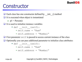Constructor
 Each class has one constructor defined by __init__() method
 It is executed when object is instantiated
o p1 = Person()
 It is used to initialize instance variables
 def __init__(self):
• self.name = “Ram”
• self.address = “Mumbai”
 First parameter self is passed to access current instance of the class
 Optionally you can pass additional parameter to initialize class attributes:
 def __init__(self):
• self.name = “Ram”
• self.address = “Mumbai”
4-Jan-20 Copyright (c) SunilOS ( RAYS ) Technologies 20
 