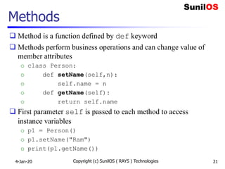 Methods
 Method is a function defined by def keyword
 Methods perform business operations and can change value of
member attributes
o class Person:
o def setName(self,n):
o self.name = n
o def getName(self):
o return self.name
 First parameter self is passed to each method to access
instance variables
o p1 = Person()
o p1.setName("Ram")
o print(p1.getName())
4-Jan-20 Copyright (c) SunilOS ( RAYS ) Technologies 21
 