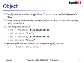 Object
 An object is the variable of type Class. You can create multiple objects of a
Class.
 When memory is allocated to an object, object is called instance and process
called instantiation.
 Here are person instances
o p1 = Person() #instantiation
o p1.setName("Ram")
o p2 = Person() #instantiation
o p2.setName("Shyam")
 You can print memory address of an object using id() method.
o print('ID', id(p1) )
4-Jan-20 Copyright (c) SunilOS ( RAYS ) Technologies 23
 