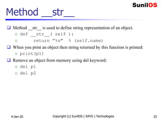 Method __str__
 Method __str__ is used to define string representation of an object.
o def __str__( self ):
o return ”%s" % (self.name)
 When you print an object then string returned by this function is printed:
o print(p1)
 Remove an object from memory using del keyword:
o del p1
o del p2
4-Jan-20 Copyright (c) SunilOS ( RAYS ) Technologies 25
 