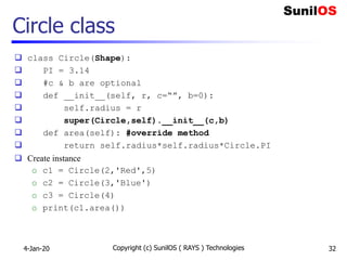 Circle class
 class Circle(Shape):
 PI = 3.14
 #c & b are optional
 def __init__(self, r, c=“”, b=0):
 self.radius = r
 super(Circle,self).__init__(c,b)
 def area(self): #override method
 return self.radius*self.radius*Circle.PI
 Create instance
o c1 = Circle(2,'Red',5)
o c2 = Circle(3,'Blue')
o c3 = Circle(4)
o print(c1.area())
4-Jan-20 Copyright (c) SunilOS ( RAYS ) Technologies 32
 