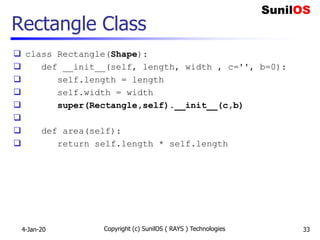 Rectangle Class
 class Rectangle(Shape):
 def __init__(self, length, width , c='', b=0):
 self.length = length
 self.width = width
 super(Rectangle,self).__init__(c,b)

 def area(self):
 return self.length * self.length
4-Jan-20 Copyright (c) SunilOS ( RAYS ) Technologies 33
 