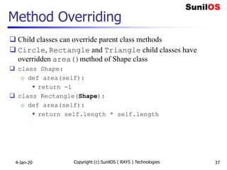 Method Overriding
 Child classes can override parent class methods
 Circle, Rectangle and Triangle child classes have
overridden area()method of Shape class
 class Shape:
o def area(self):
 return -1
 class Rectangle(Shape):
o def area(self):
 return self.length * self.length
4-Jan-20 Copyright (c) SunilOS ( RAYS ) Technologies 37
 