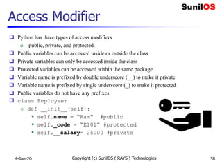 Access Modifier
 Python has three types of access modifiers
o public, private, and protected.
 Public variables can be accessed inside or outside the class
 Private variables can only be accessed inside the class
 Protected variables can be accessed within the same package
 Variable name is prefixed by double underscore (__) to make it private
 Variable name is prefixed by single underscore (_) to make it protected
 Public variables do not have any prefixes
 class Employee:
o def __init__(self):
 self.name = “Ram" #public
 self._code = “E101” #protected
 self.__salary= 25000 #private
4-Jan-20 Copyright (c) SunilOS ( RAYS ) Technologies 38
 