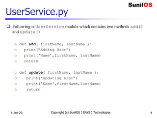 UserService.py
 Following is UserService module which contains two methods add()
and update()
o def add( firstName, lastName ):
o print("Adding User")
o print('Name’,firstName, lastName)
o return
o def update( firstName, lastName ):
o print("Updating User")
o print('Name',firstName,lastName)
o return
4-Jan-20 Copyright (c) SunilOS ( RAYS ) Technologies 4
 
