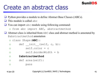 Create an abstract class
 Python provides a module to define Abstract Base Classes (ABCs).
 This module is called abc
 You can import abc module using following command:
o from abc import ABC, abstractmethod
 Abstract class is inherited from ABC class and abstract method is annotated by
@abstractmethod annotation
o class Shape(ABC):
o def __init__(self, c, b):
o self.color = c
o self.borderWidth = b
o @abstractmethod
o def area(self):
o pass
4-Jan-20 Copyright (c) SunilOS ( RAYS ) Technologies 41
 