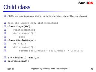 Child class
 Child class must implement abstract methods otherwise child will become abstract
 from abc import ABC, abstractmethod
 class Shape(ABC):
 @abstractmethod
 def area(self):
 pass
 class Circle(Shape):
 PI = 3.14
 def area(self):
 return self.radius * self.radius * Circle.PI
 c = Circle(10,"Red",2)
 print(c.area())
4-Jan-20 Copyright (c) SunilOS ( RAYS ) Technologies 42
 