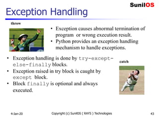 Exception Handling
4-Jan-20 Copyright (c) SunilOS ( RAYS ) Technologies 43
throw
catch
• Exception causes abnormal termination of
program or wrong execution result.
• Python provides an exception handling
mechanism to handle exceptions.
• Exception handling is done by try-except-
else-finally blocks.
• Exception raised in try block is caught by
except block.
• Block finally is optional and always
executed.
 