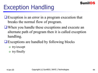 Exception Handling
Exception is an error in a program execution that
breaks the normal flow of program.
When you handle these exceptions and execute an
alternate path of program then it is called exception
handling.
Exceptions are handled by following blocks
o try/except
o try/finally
4-Jan-20 Copyright (c) SunilOS ( RAYS ) Technologies 44
 