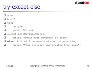 try-except-else
 a =4
 b = 2
 try:
 c= a/b
 print('C:',c)
 except ZeroDivisionError:
 print("check your division is Zero")
 else: # it will be executed when no exception
 print("Your division was greater than zero")
4-Jan-20 Copyright (c) SunilOS ( RAYS ) Technologies 47
 