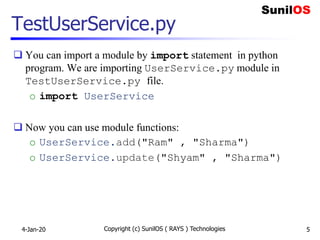 TestUserService.py
 You can import a module by import statement in python
program. We are importing UserService.py module in
TestUserService.py file.
o import UserService
 Now you can use module functions:
o UserService.add("Ram" , "Sharma")
o UserService.update("Shyam" , "Sharma")
4-Jan-20 Copyright (c) SunilOS ( RAYS ) Technologies 5
 