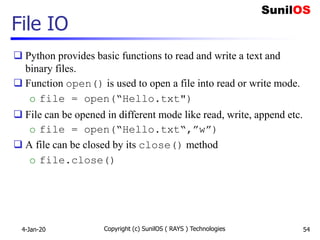 File IO
 Python provides basic functions to read and write a text and
binary files.
 Function open() is used to open a file into read or write mode.
o file = open(“Hello.txt")
 File can be opened in different mode like read, write, append etc.
o file = open(“Hello.txt“,”w”)
 A file can be closed by its close() method
o file.close()
4-Jan-20 Copyright (c) SunilOS ( RAYS ) Technologies 54
 
