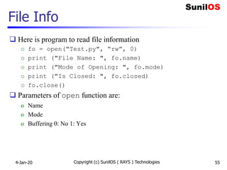 File Info
 Here is program to read file information
o fo = open("Test.py", “rw”, 0)
o print ("File Name: ", fo.name)
o print ("Mode of Opening: ", fo.mode)
o print ("Is Closed: ", fo.closed)
o fo.close()
 Parameters of open function are:
o Name
o Mode
o Buffering 0: No 1: Yes
4-Jan-20 Copyright (c) SunilOS ( RAYS ) Technologies 55
 